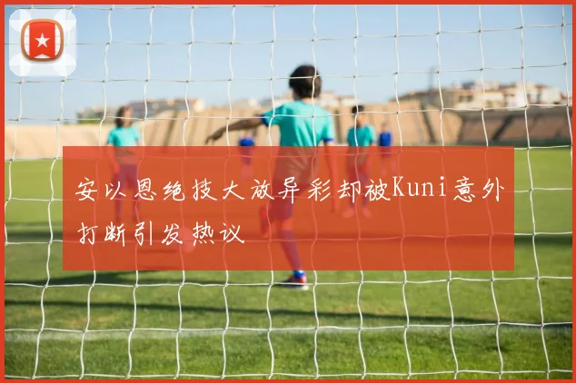 安以恩绝技大放异彩却被Kuni意外打断引发热议