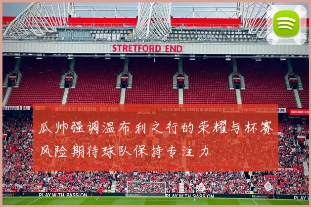瓜帅强调温布利之行的荣耀与杯赛风险期待球队保持专注力