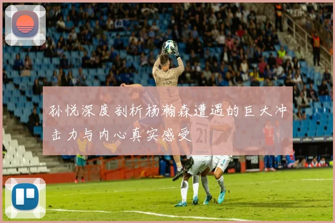 孙悦深度剖析杨瀚森遭遇的巨大冲击力与内心真实感受