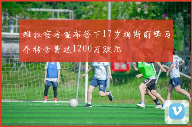 维拉官方宣布签下17岁梅斯前锋马乔转会费达1200万欧元