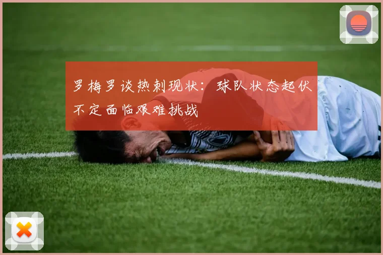 罗梅罗谈热刺现状：球队状态起伏不定面临艰难挑战