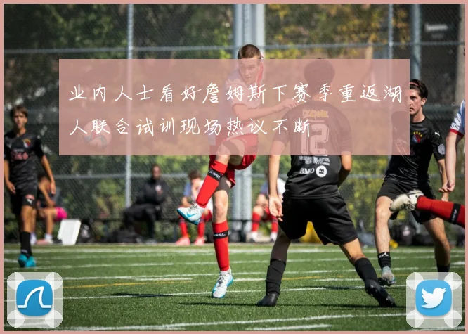 业内人士看好詹姆斯下赛季重返湖人联合试训现场热议不断