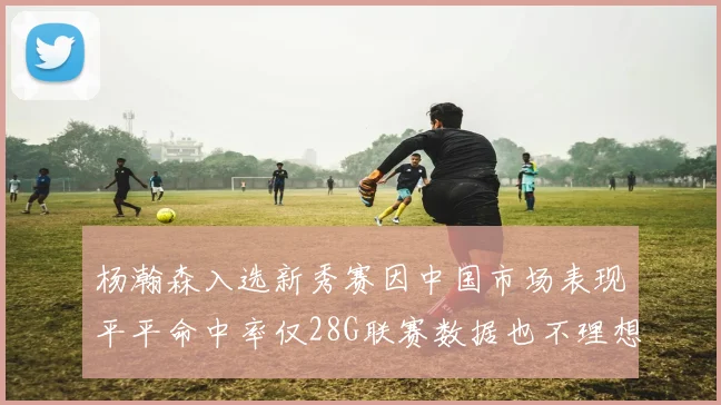 杨瀚森入选新秀赛因中国市场表现平平命中率仅28G联赛数据也不理想
