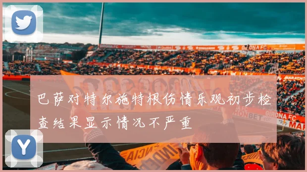 巴萨对特尔施特根伤情乐观初步检查结果显示情况不严重