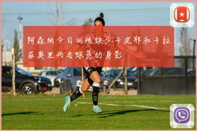 阿森纳今日训练缺少卡皮耶和卡拉菲奥里两名球员的身影