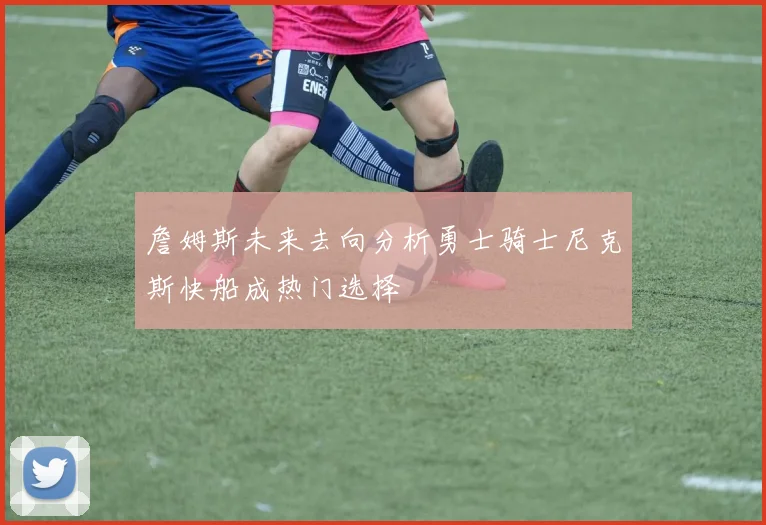 詹姆斯未来去向分析勇士骑士尼克斯快船成热门选择