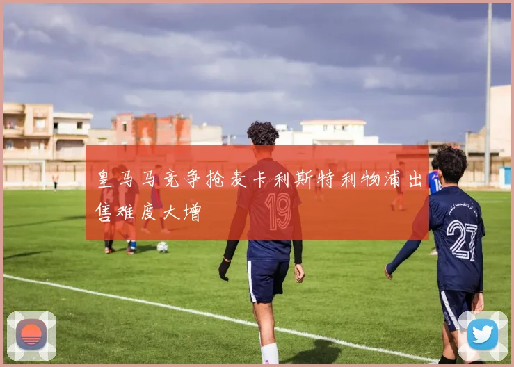 皇马马竞争抢麦卡利斯特利物浦出售难度大增