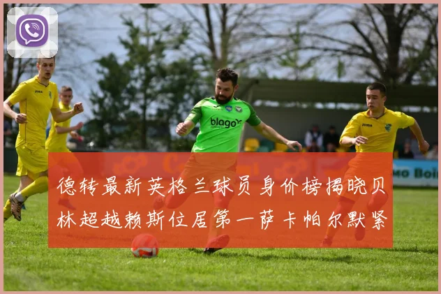 德转最新英格兰球员身价榜揭晓贝林超越赖斯位居第一萨卡帕尔默紧随其后