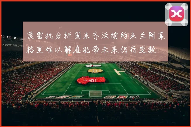 莫雷托分析国米齐沃续约米兰阿莱格里难以解雇孔蒂未来仍存变数