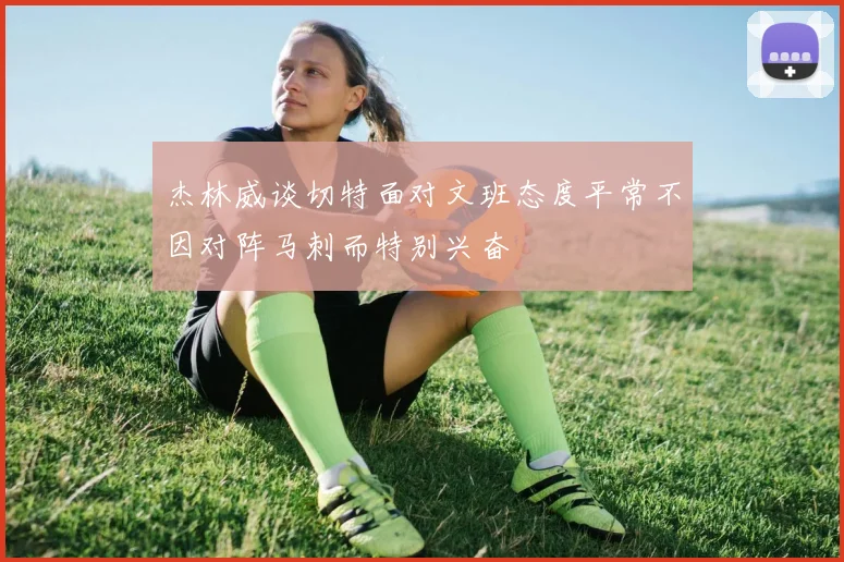 杰林威谈切特面对文班态度平常不因对阵马刺而特别兴奋