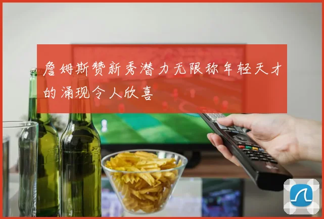詹姆斯赞新秀潜力无限称年轻天才的涌现令人欣喜