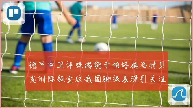 德甲中卫评级揭晓于帕塔施洛特贝克洲际级金玟哉国脚级表现引关注